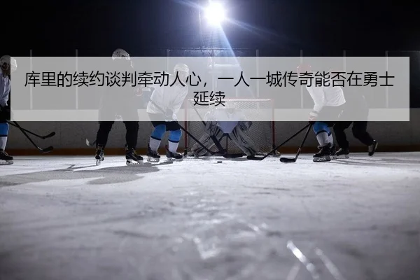 库里的续约谈判牵动人心，一人一城传奇能否在勇士延续
